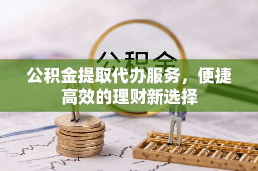 铅山公积金提取代办服务，便捷高效的理财新选择