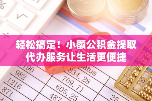 铅山轻松搞定！小额公积金提取代办服务让生活更便捷