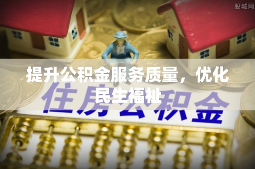铅山提升公积金服务质量，优化民生福祉