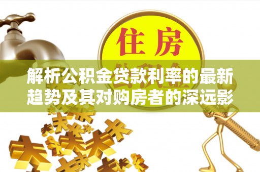 铅山解析公积金贷款利率的最新趋势及其对购房者的深远影响