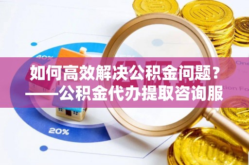 铅山如何高效解决公积金问题？——公积金代办提取咨询服务指南