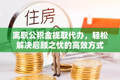 铅山离职公积金提取代办，轻松解决后顾之忧的高效方式