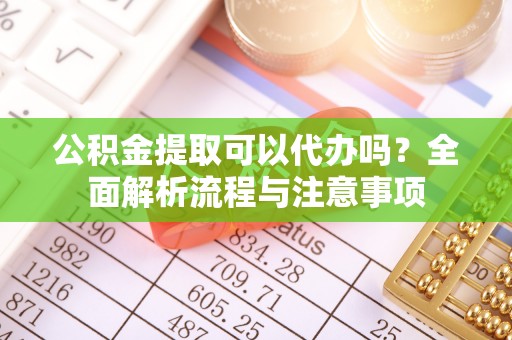 铅山公积金提取可以代办吗？全面解析流程与注意事项