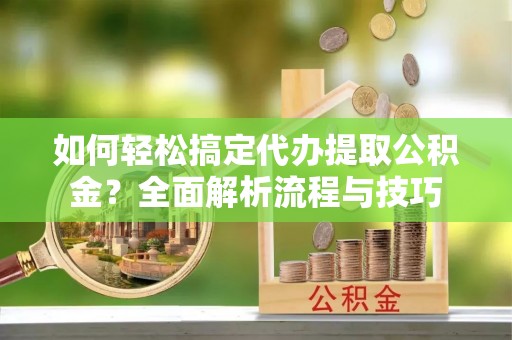 铅山如何轻松搞定代办提取公积金？全面解析流程与技巧