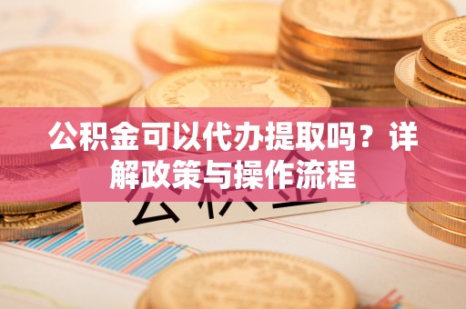 铅山公积金可以代办提取吗？详解政策与操作流程