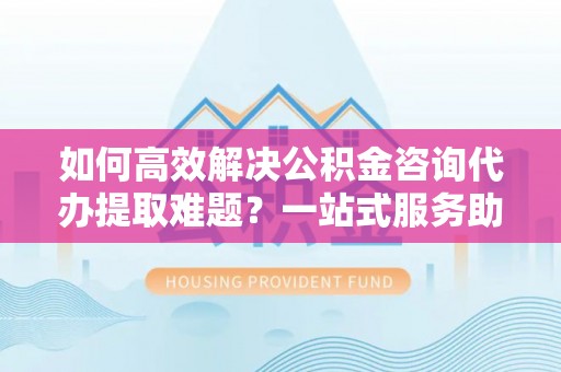 铅山如何高效解决公积金咨询代办提取难题？一站式服务助您轻松搞定