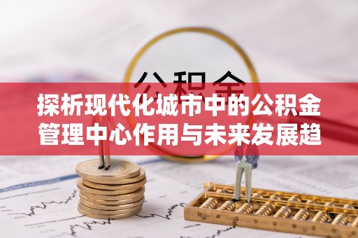 铅山探析现代化城市中的公积金管理中心作用与未来发展趋势