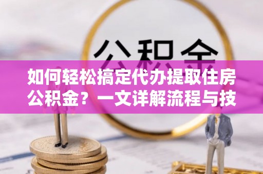 铅山如何轻松搞定代办提取住房公积金？一文详解流程与技巧