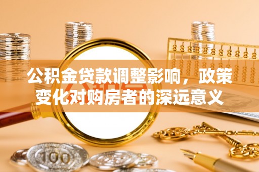 铅山公积金贷款调整影响，政策变化对购房者的深远意义