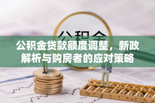 铅山公积金贷款额度调整，新政解析与购房者的应对策略