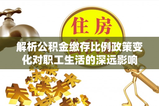 铅山解析公积金缴存比例政策变化对职工生活的深远影响