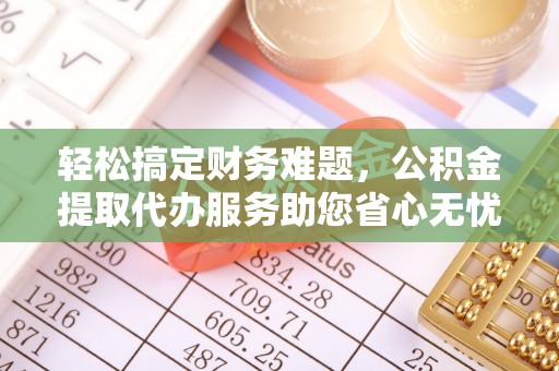 铅山轻松搞定财务难题，公积金提取代办服务助您省心无忧