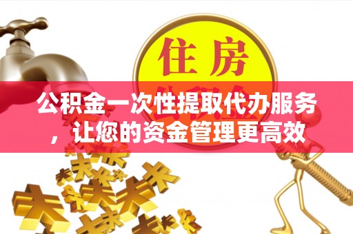 铅山公积金一次性提取代办服务，让您的资金管理更高效