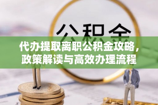 铅山代办提取离职公积金攻略，政策解读与高效办理流程