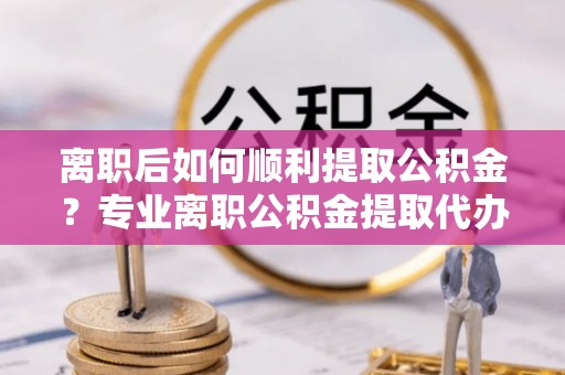 铅山离职后如何顺利提取公积金？专业离职公积金提取代办服务指南