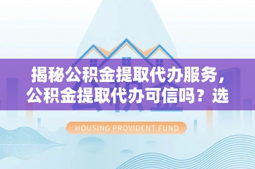 铅山揭秘公积金提取代办服务，公积金提取代办可信吗？选择前你需要知道的真相