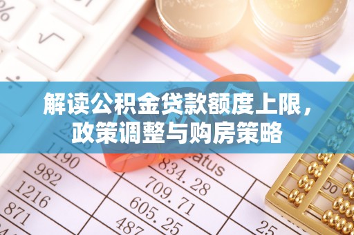 铅山解读公积金贷款额度上限，政策调整与购房策略