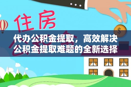 铅山代办公积金提取，高效解决公积金提取难题的全新选择