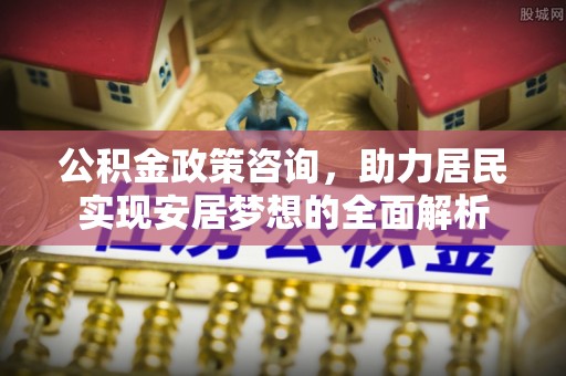 铅山公积金政策咨询，助力居民实现安居梦想的全面解析