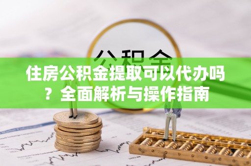 铅山住房公积金提取可以代办吗？全面解析与操作指南
