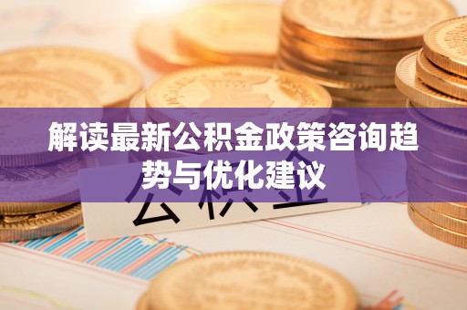 铅山解读最新公积金政策咨询趋势与优化建议