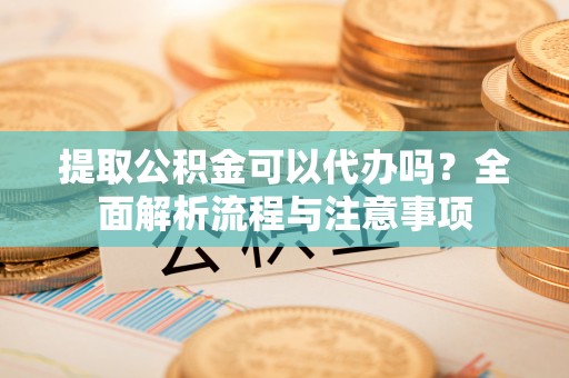 铅山提取公积金可以代办吗？全面解析流程与注意事项