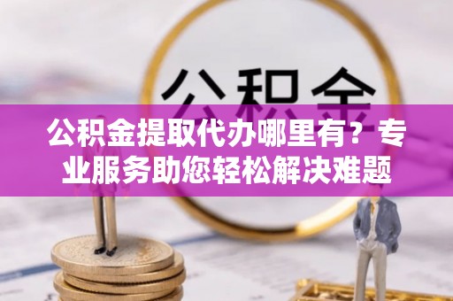 铅山公积金提取代办哪里有？专业服务助您轻松解决难题