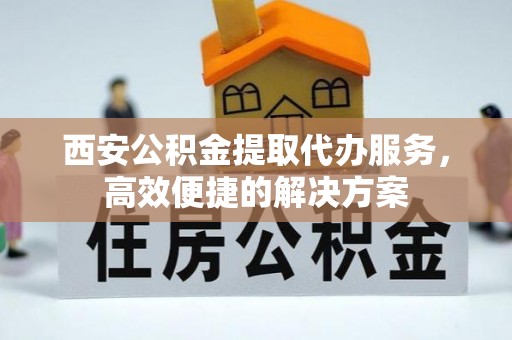 铅山西安公积金提取代办服务，高效便捷的解决方案