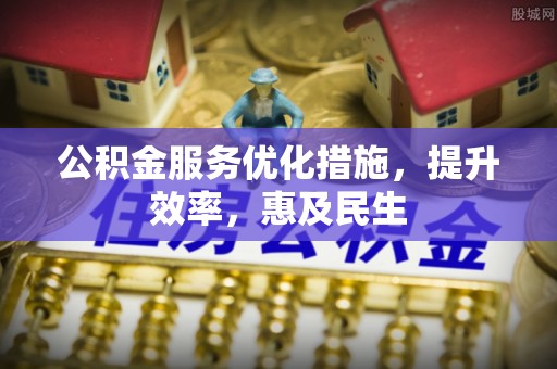 铅山公积金服务优化措施，提升效率，惠及民生