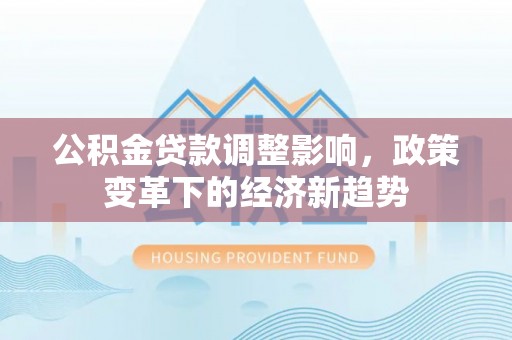 铅山公积金贷款调整影响，政策变革下的经济新趋势