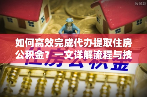 铅山如何高效完成代办提取住房公积金？一文详解流程与技巧